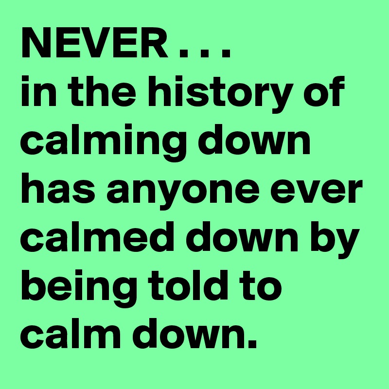NEVER . . .
in the history of calming down  has anyone ever calmed down by being told to calm down.