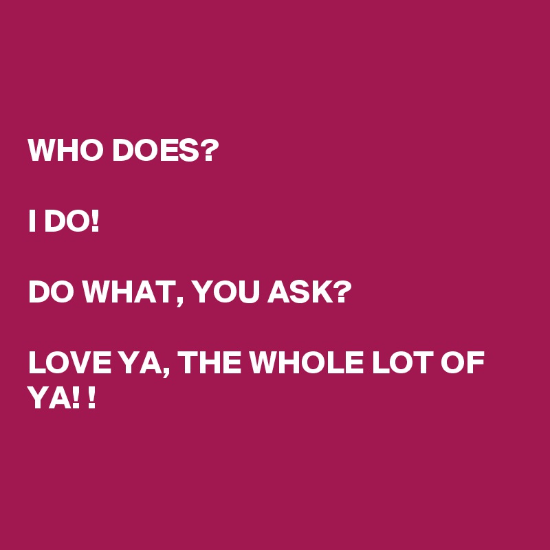 


WHO DOES? 

I DO! 

DO WHAT, YOU ASK? 

LOVE YA, THE WHOLE LOT OF YA! !


