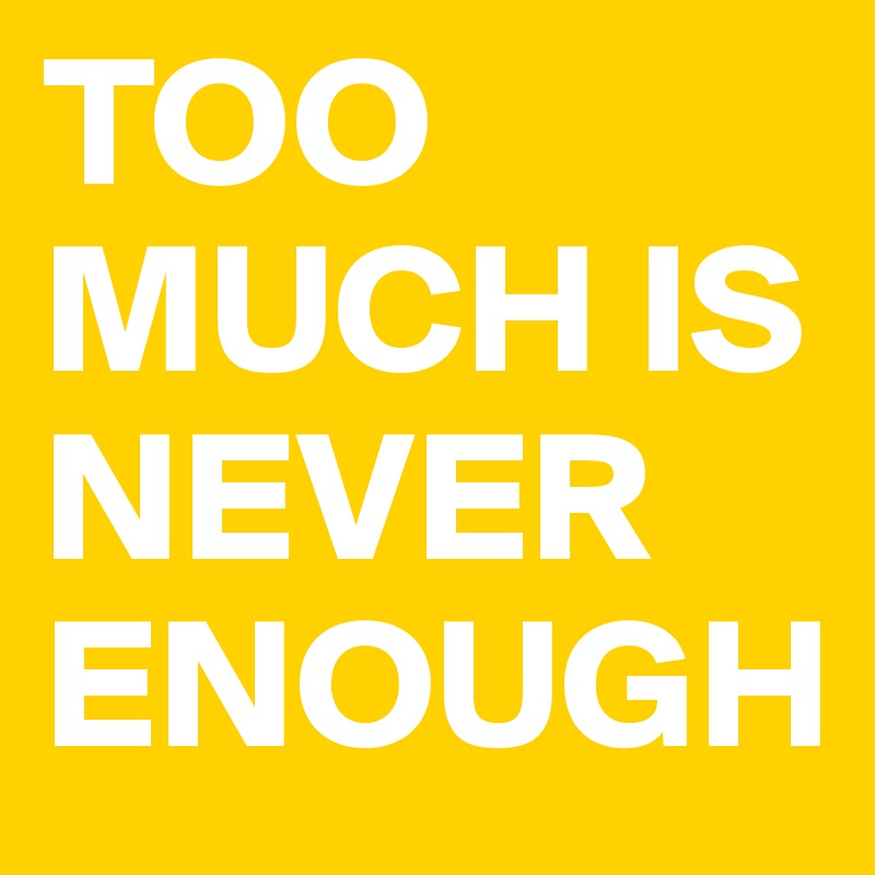 TOO MUCH IS NEVER ENOUGH
