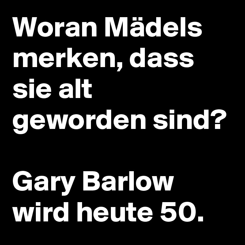 Woran Mädels merken, dass sie alt geworden sind?

Gary Barlow wird heute 50.