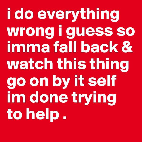 i do everything wrong i guess so imma fall back & watch this thing go on by it self im done trying to help .