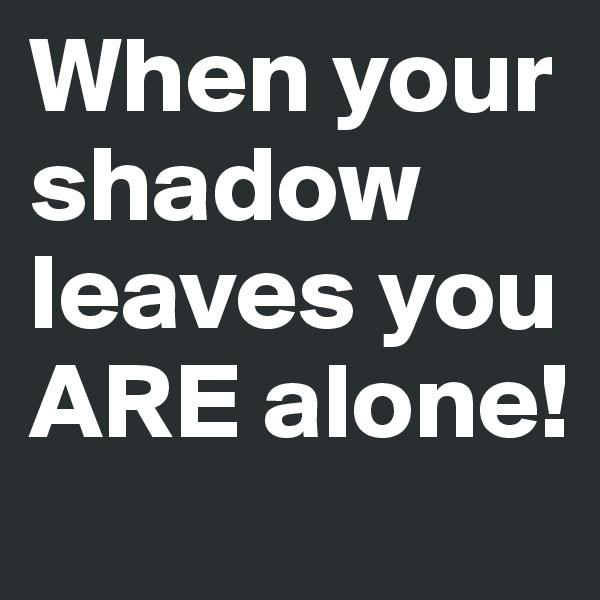 When your shadow leaves you ARE alone!