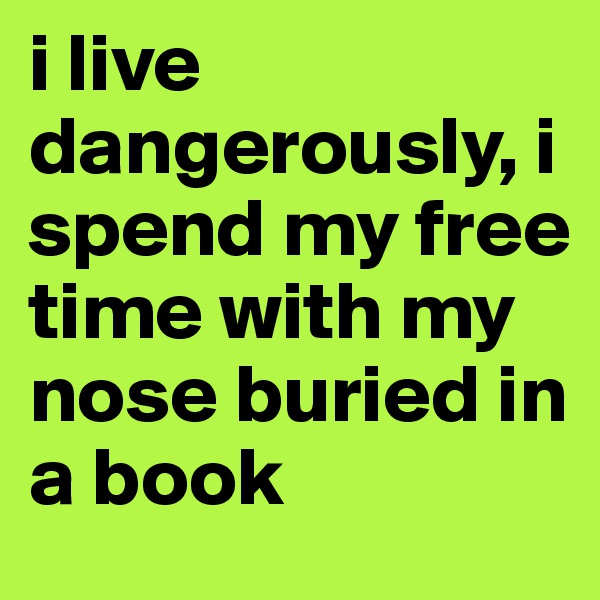 i live dangerously, i spend my free time with my nose buried in a book