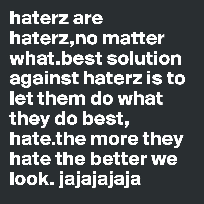 haterz are haterz,no matter what.best solution against haterz is to let them do what they do best, hate.the more they hate the better we look. jajajajaja