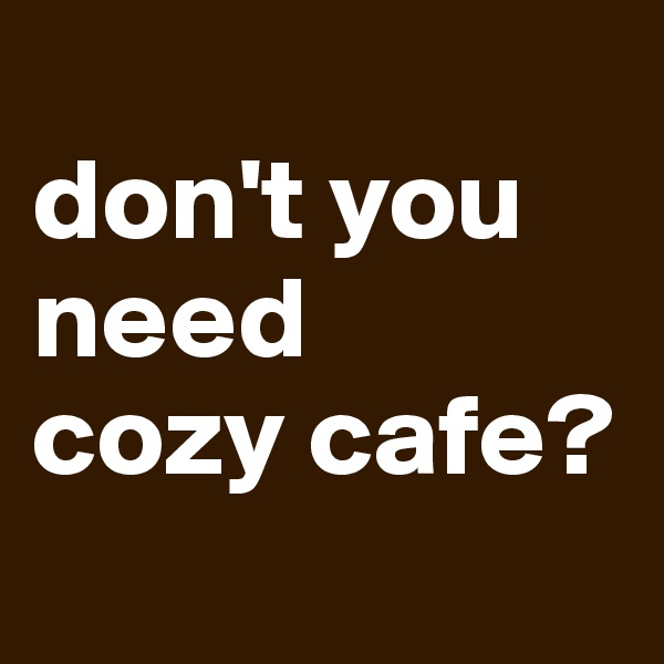 
don't you 
need
cozy cafe?
