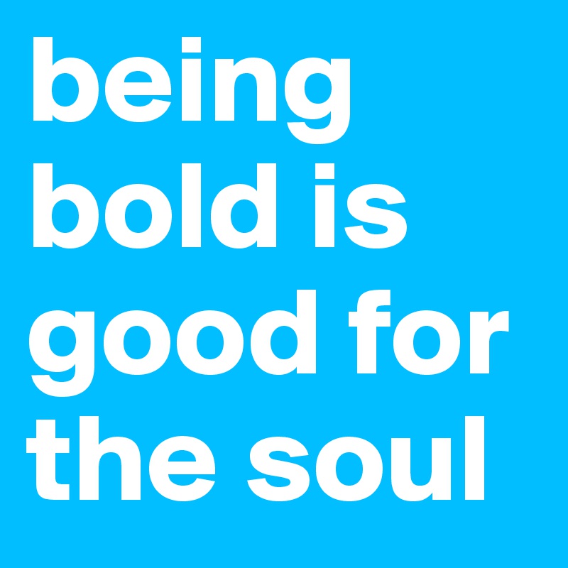 being bold is good for the soul