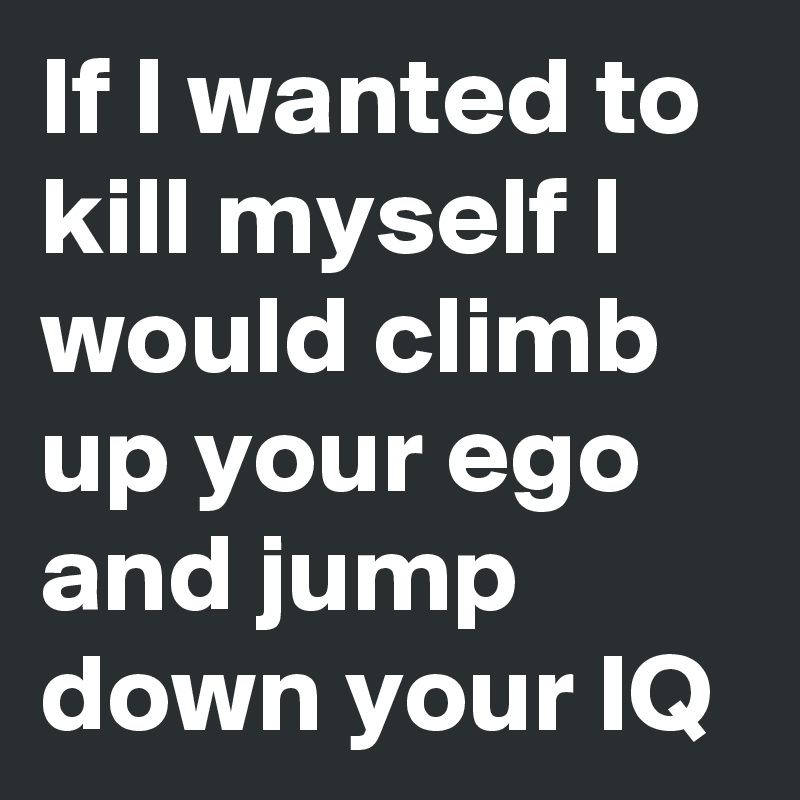 If I wanted to kill myself I would climb up your ego and jump down your IQ 