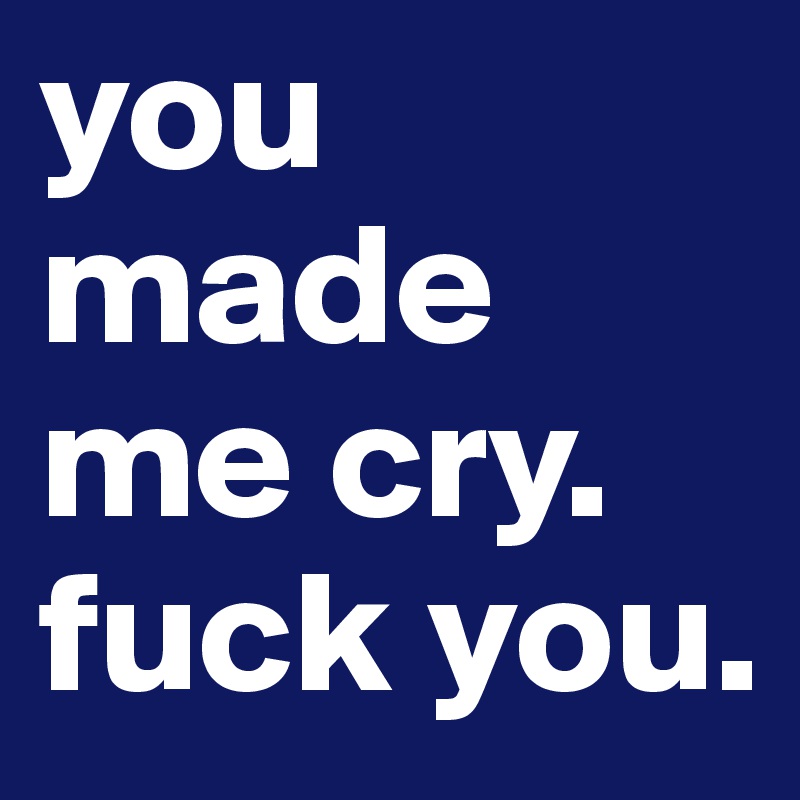 you made me cry. fuck you.