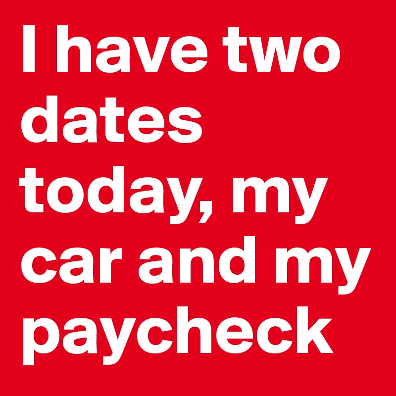 I have two dates today, my car and my paycheck