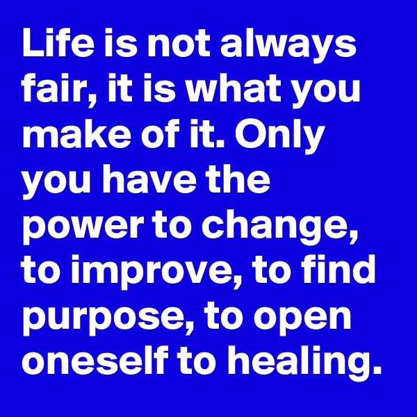 Life is not always fair, it is what you make of it. Only you have the power to change, to improve, to find purpose, to open oneself to healing.