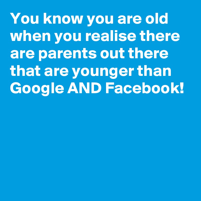 You know you are old when you realise there are parents out there that are younger than Google AND Facebook!




