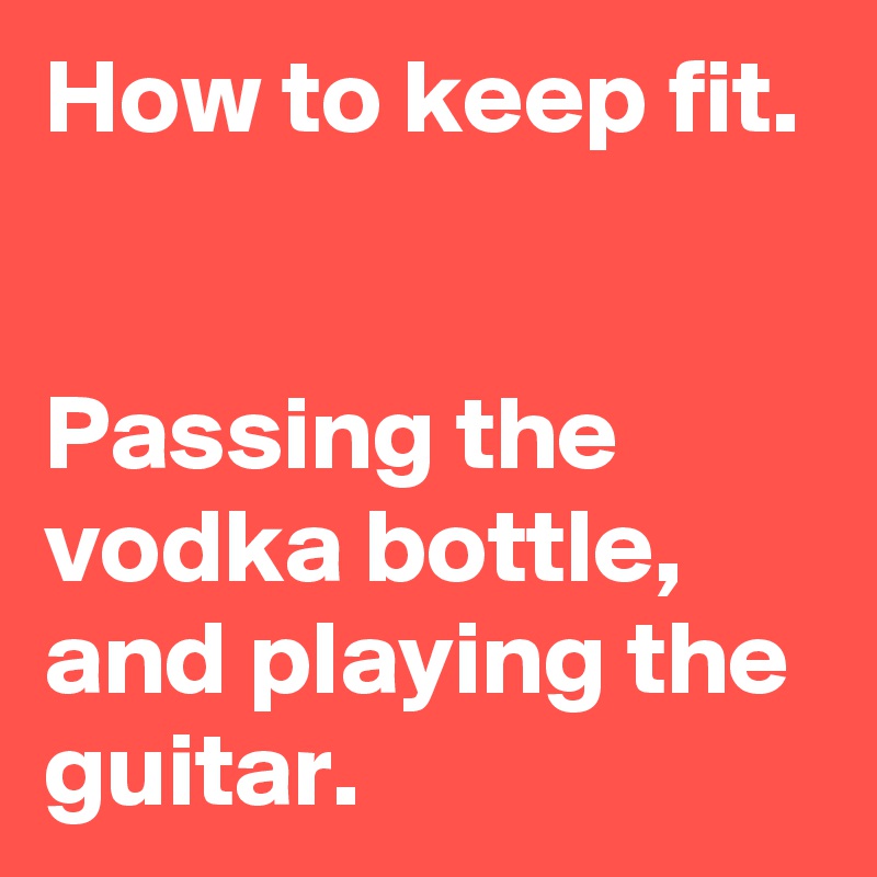How to keep fit.


Passing the vodka bottle, and playing the guitar.