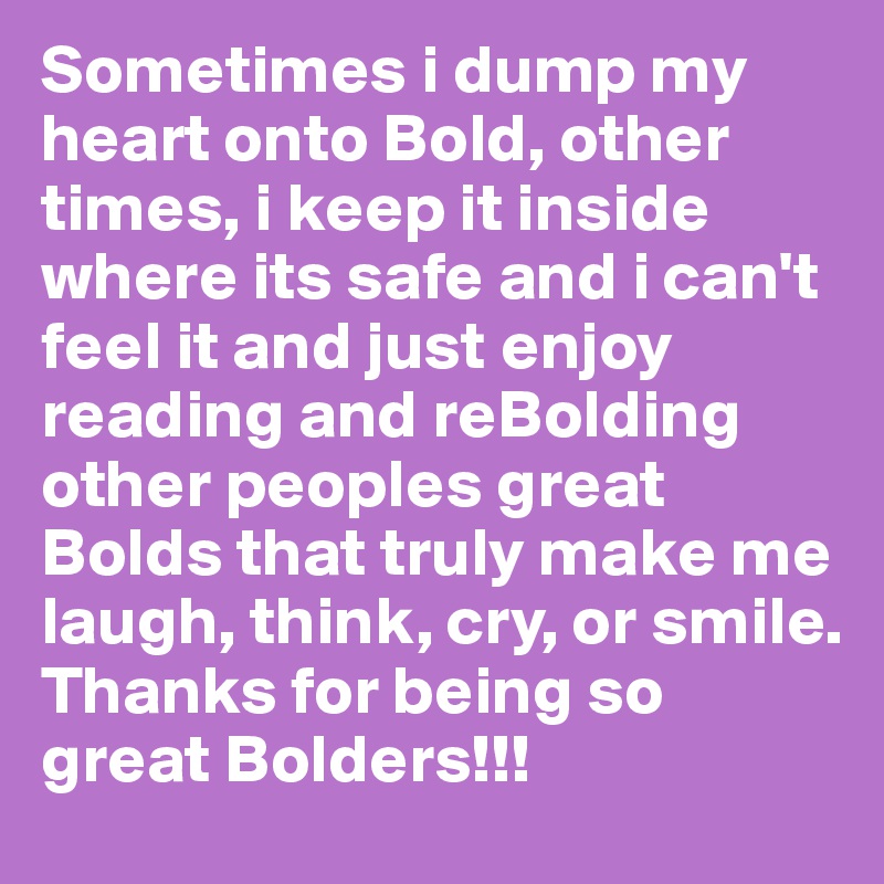 Sometimes i dump my heart onto Bold, other times, i keep it inside where its safe and i can't feel it and just enjoy reading and reBolding other peoples great Bolds that truly make me laugh, think, cry, or smile.
Thanks for being so great Bolders!!!