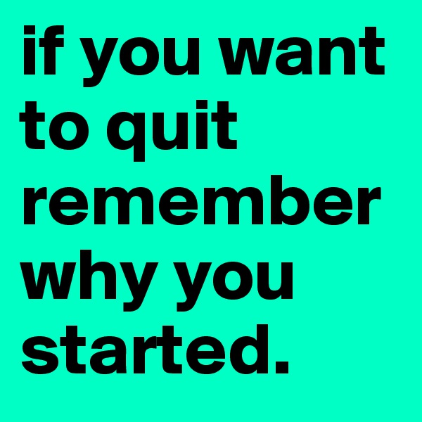 if you want to quit remember why you started. 