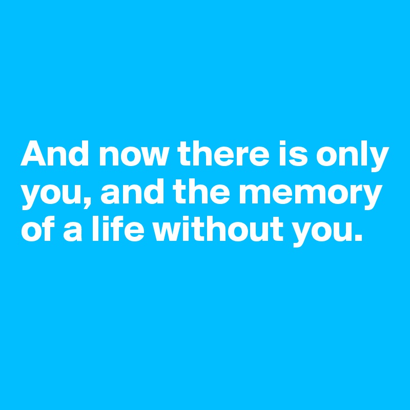 


And now there is only you, and the memory of a life without you.


