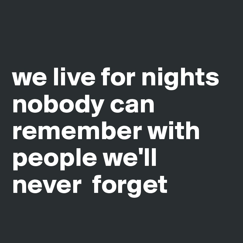 

we live for nights nobody can remember with people we'll never  forget
