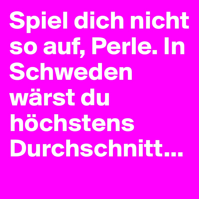 Spiel dich nicht so auf, Perle. In Schweden wärst du höchstens Durchschnitt...