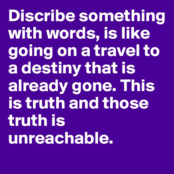 Discribe something with words, is like going on a travel to a destiny that is already gone. This is truth and those truth is unreachable. 