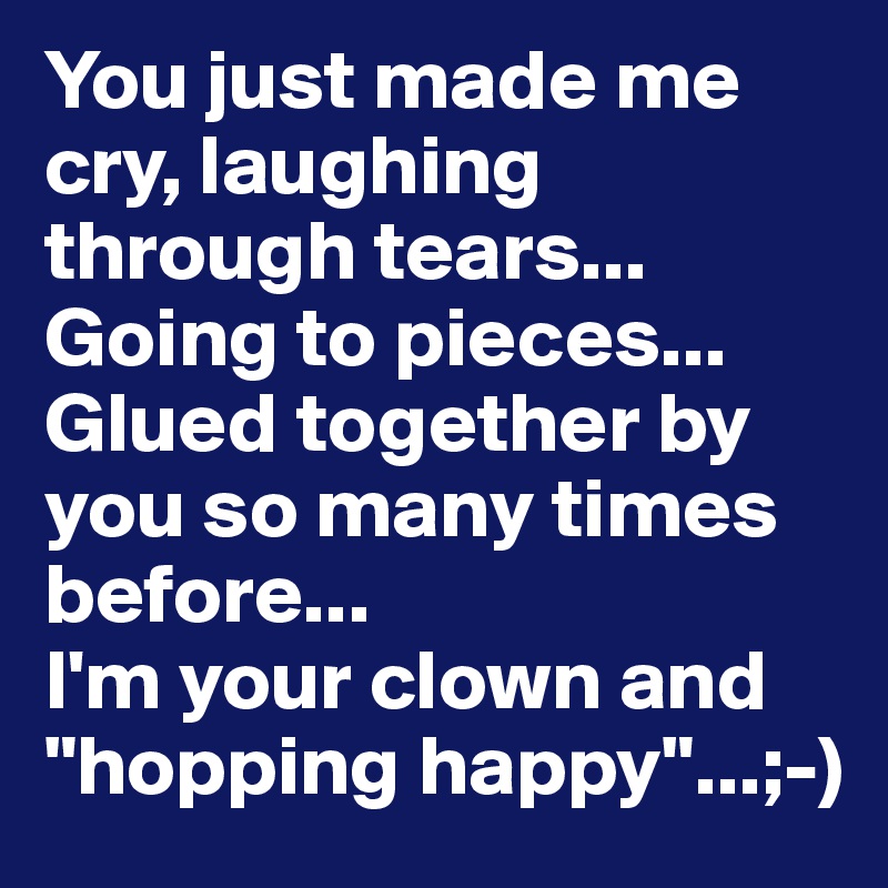 You just made me cry, laughing through tears...
Going to pieces...
Glued together by you so many times before...
I'm your clown and "hopping happy"...;-)