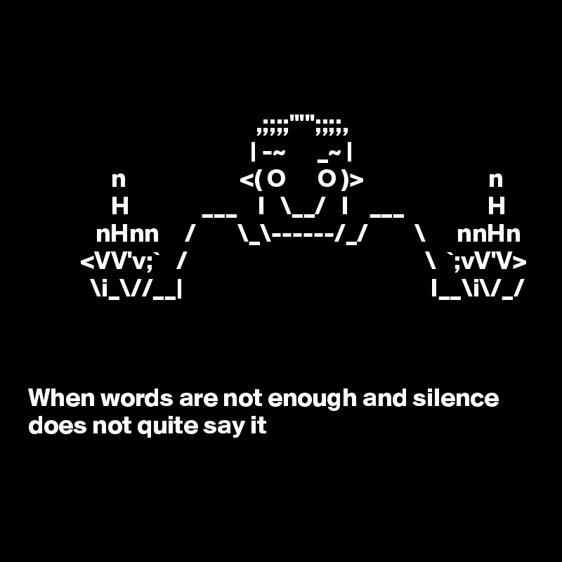 


                                            ,;;;;''''';;;;,
                                           | -~      _~ |
                n                      <( O      O )>                        n
                H              ___    I   \__/   I    ___                H
             nHnn     /        \_\------/_/         \      nnHn
          <VV'v;`   /                                              \  `;vV'V>
            \i_\//__|                                                I__\i\/_/



When words are not enough and silence does not quite say it