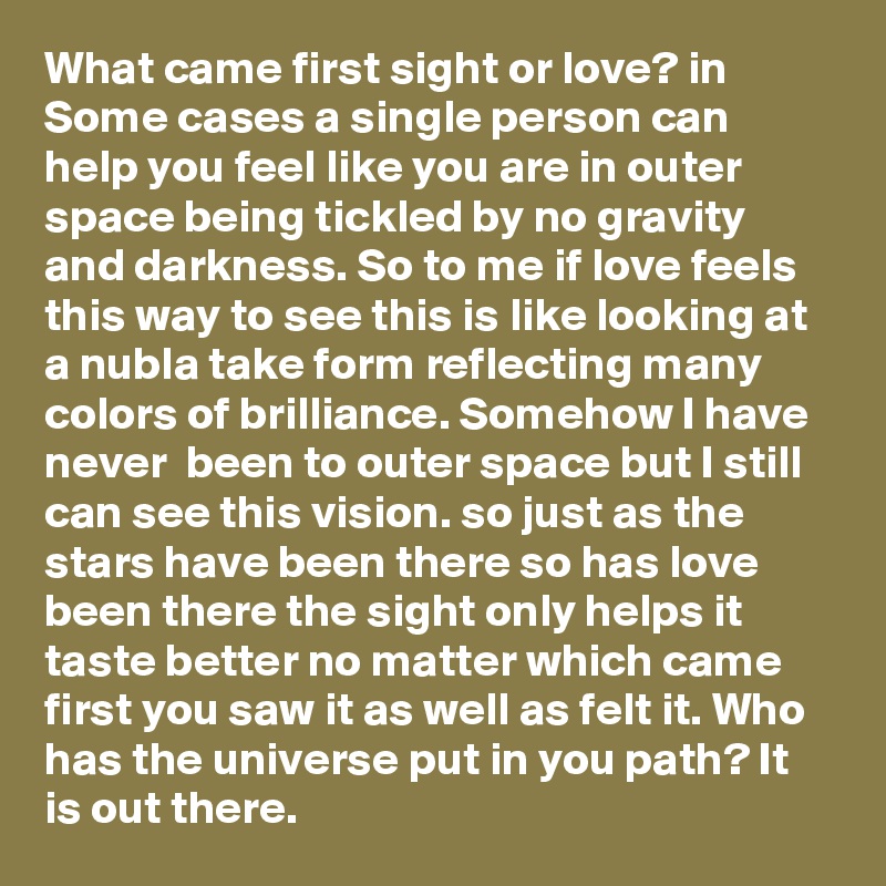 What came first sight or love? in Some cases a single person can help you feel like you are in outer space being tickled by no gravity and darkness. So to me if love feels this way to see this is like looking at a nubla take form reflecting many colors of brilliance. Somehow I have never  been to outer space but I still can see this vision. so just as the stars have been there so has love been there the sight only helps it taste better no matter which came first you saw it as well as felt it. Who has the universe put in you path? It is out there.