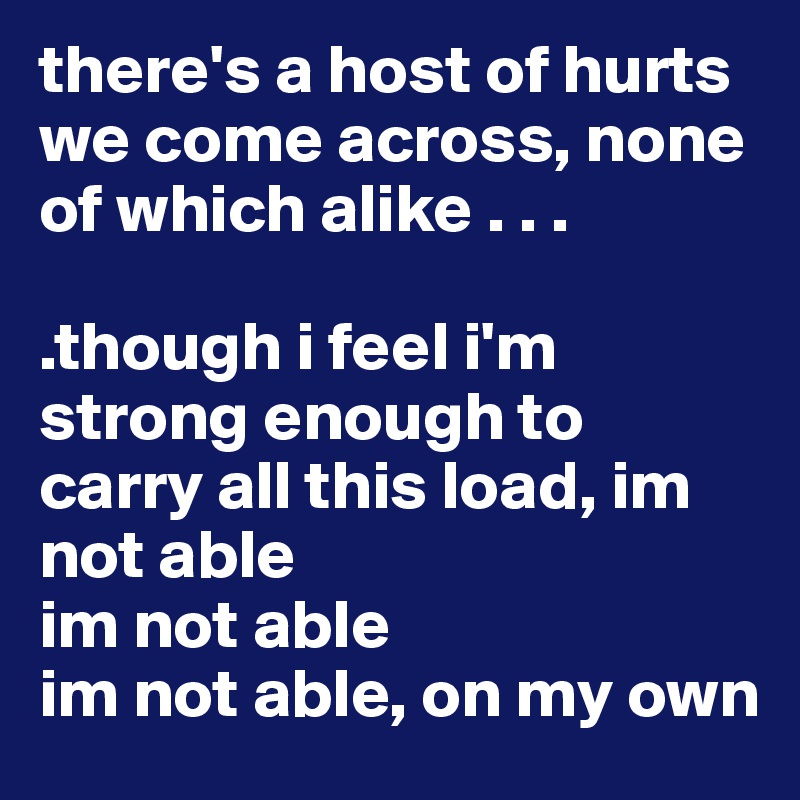 there's a host of hurts we come across, none of which alike . . .

.though i feel i'm strong enough to carry all this load, im not able
im not able
im not able, on my own