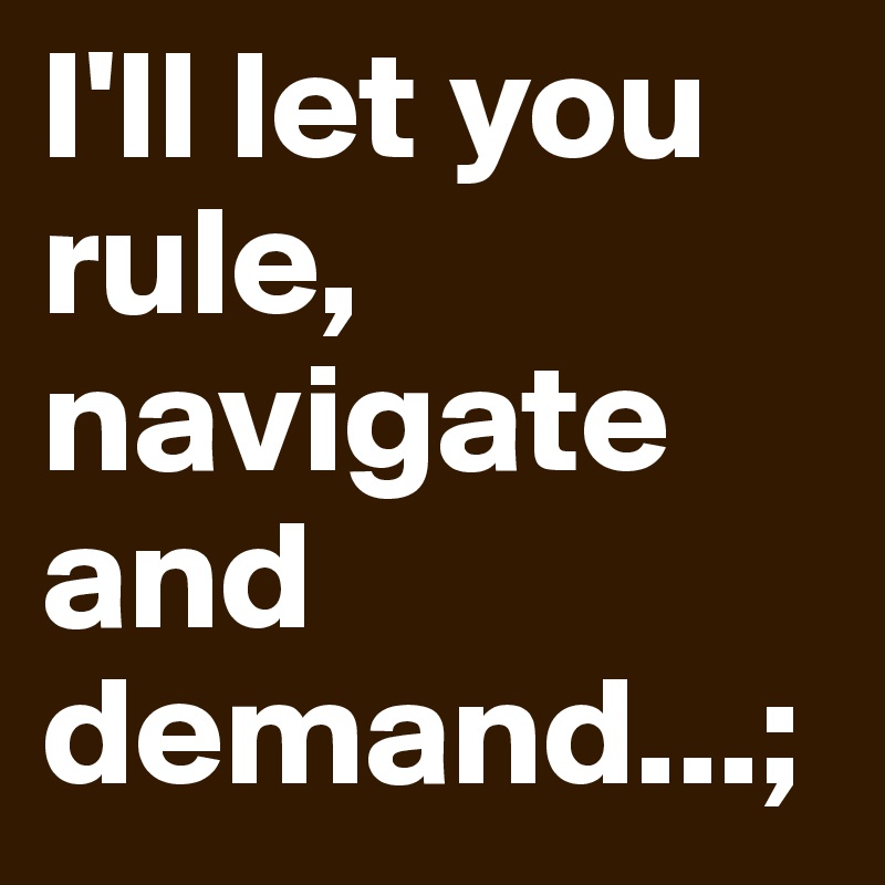 I'll let you rule, navigate and demand...;