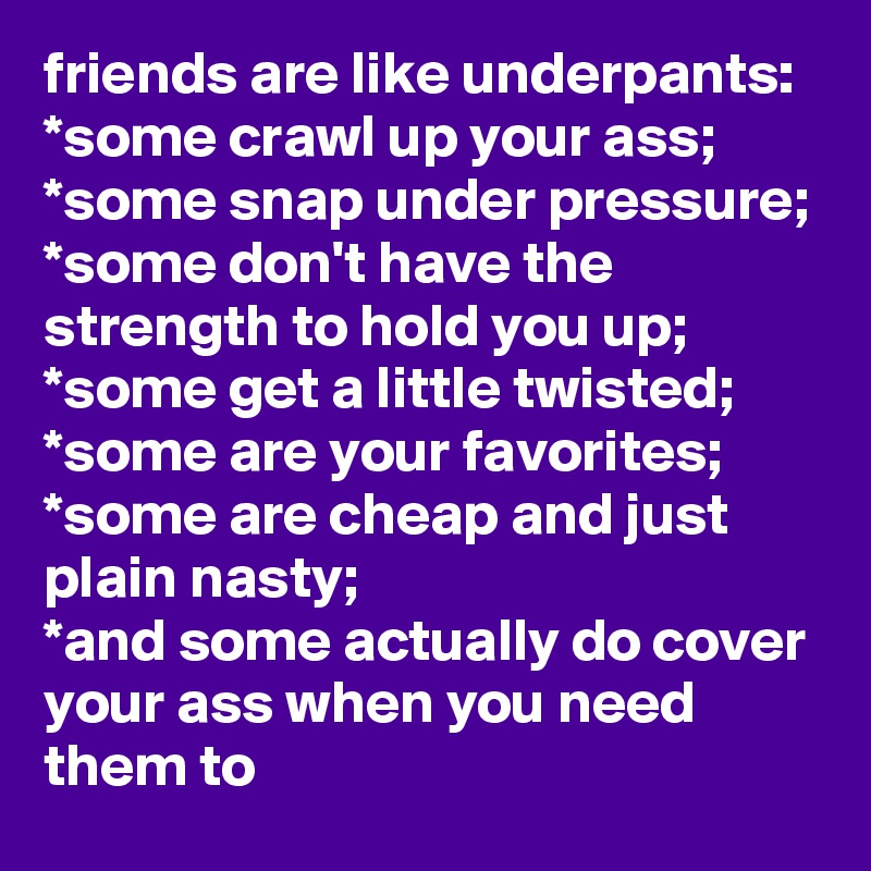friends are like underpants:
*some crawl up your ass;
*some snap under pressure;
*some don't have the strength to hold you up;
*some get a little twisted;
*some are your favorites;
*some are cheap and just plain nasty;
*and some actually do cover your ass when you need them to
