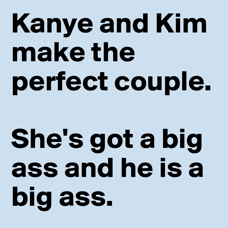 Kanye and Kim make the perfect couple. 

She's got a big ass and he is a big ass. 