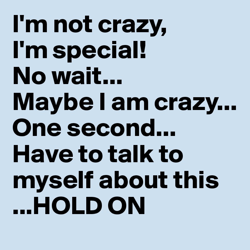 I'm not crazy, 
I'm special!
No wait...
Maybe I am crazy... 
One second... 
Have to talk to myself about this
...HOLD ON