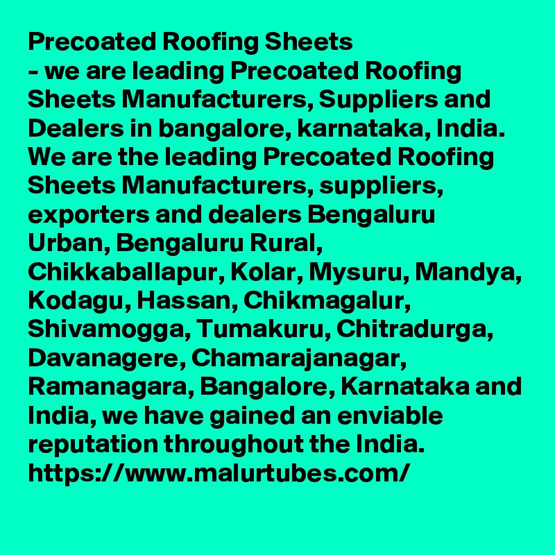 Precoated Roofing Sheets
- we are leading Precoated Roofing Sheets Manufacturers, Suppliers and Dealers in bangalore, karnataka, India. We are the leading Precoated Roofing Sheets Manufacturers, suppliers, exporters and dealers Bengaluru Urban, Bengaluru Rural, Chikkaballapur, Kolar, Mysuru, Mandya, Kodagu, Hassan, Chikmagalur, Shivamogga, Tumakuru, Chitradurga, Davanagere, Chamarajanagar, Ramanagara, Bangalore, Karnataka and India, we have gained an enviable reputation throughout the India.
https://www.malurtubes.com/