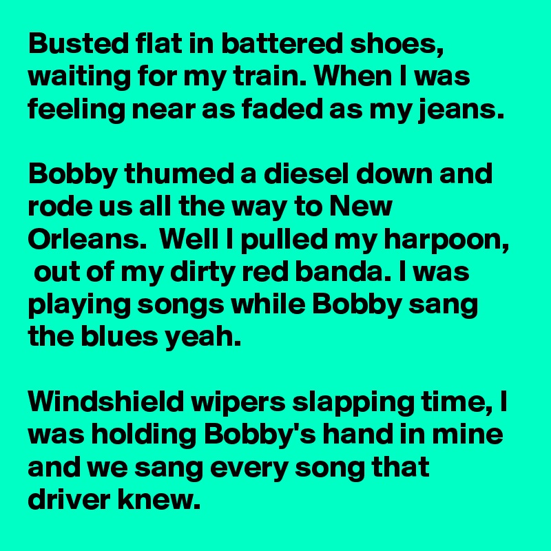 Busted flat in battered shoes,  waiting for my train. When I was feeling near as faded as my jeans. 

Bobby thumed a diesel down and rode us all the way to New Orleans.  Well I pulled my harpoon,  out of my dirty red banda. I was playing songs while Bobby sang the blues yeah.

Windshield wipers slapping time, I was holding Bobby's hand in mine and we sang every song that driver knew. 