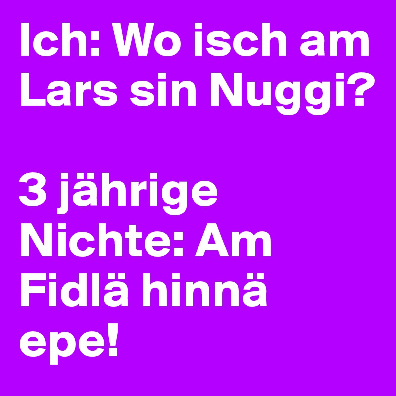Ich: Wo isch am Lars sin Nuggi?

3 jährige Nichte: Am Fidlä hinnä epe!