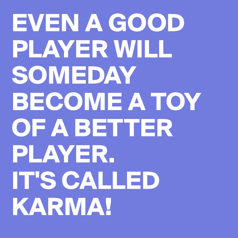 EVEN A GOOD PLAYER WILL SOMEDAY BECOME A TOY OF A BETTER PLAYER.
IT'S CALLED KARMA!