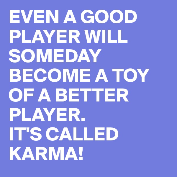 EVEN A GOOD PLAYER WILL SOMEDAY BECOME A TOY OF A BETTER PLAYER.
IT'S CALLED KARMA!
