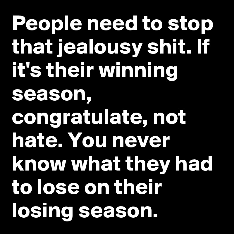 People need to stop that jealousy shit. If it's their winning season, congratulate, not hate. You never know what they had to lose on their losing season.