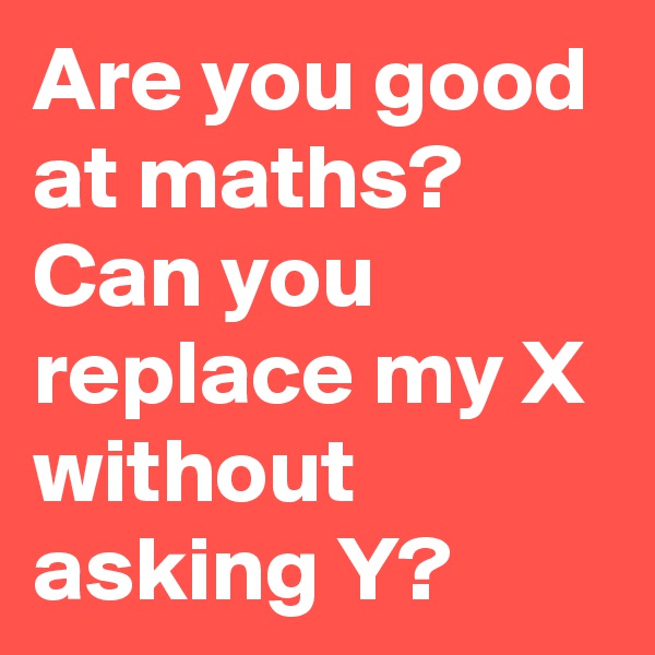 Are you good at maths?
Can you replace my X without asking Y?