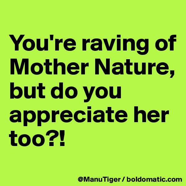 
You're raving of Mother Nature,
but do you appreciate her too?!