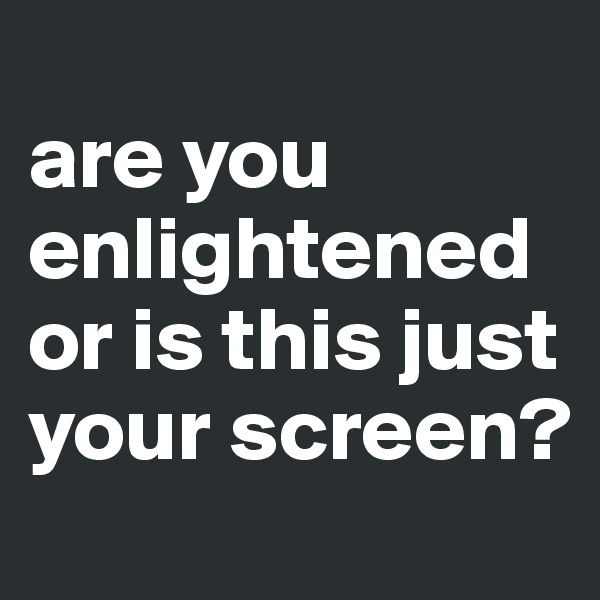 
are you enlightened or is this just your screen?