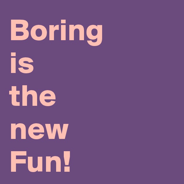 Boring
is 
the 
new
Fun!