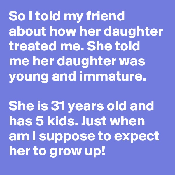 So I told my friend about how her daughter treated me. She told me her daughter was young and immature.

She is 31 years old and has 5 kids. Just when am I suppose to expect her to grow up!