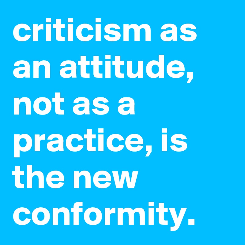 criticism as an attitude, not as a practice, is the new conformity.