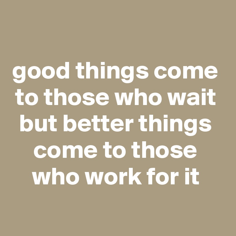 
good things come to those who wait but better things come to those who work for it
