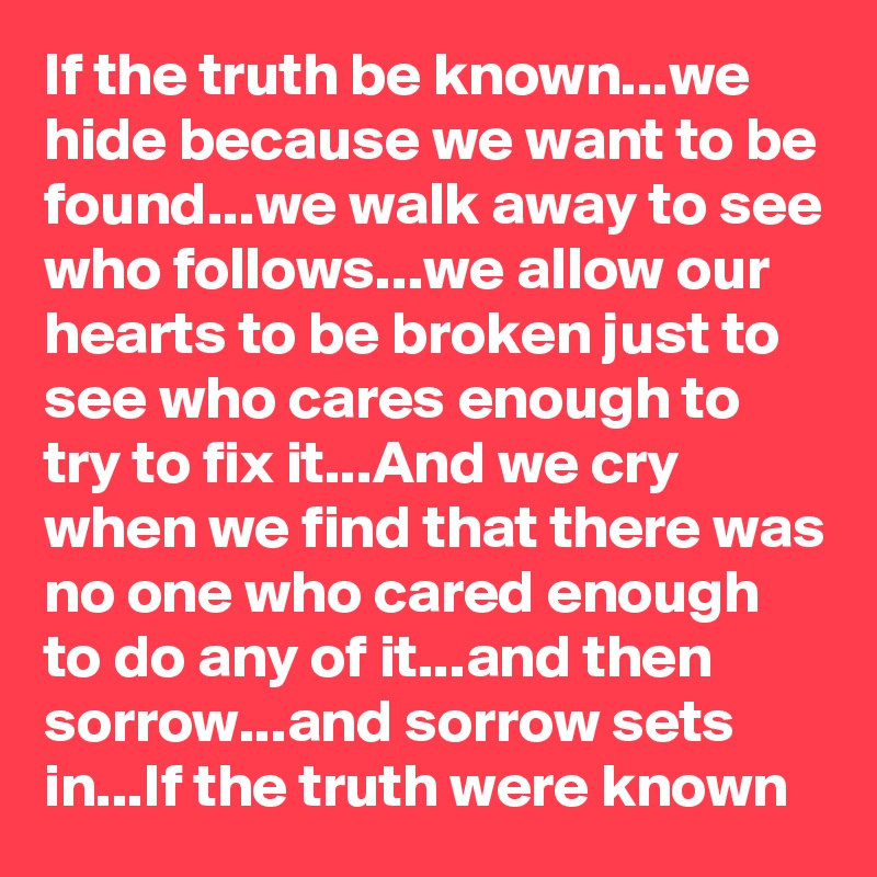 If the truth be known...we hide because we want to be found...we walk away to see who follows...we allow our hearts to be broken just to see who cares enough to try to fix it...And we cry when we find that there was no one who cared enough to do any of it...and then sorrow...and sorrow sets in...If the truth were known