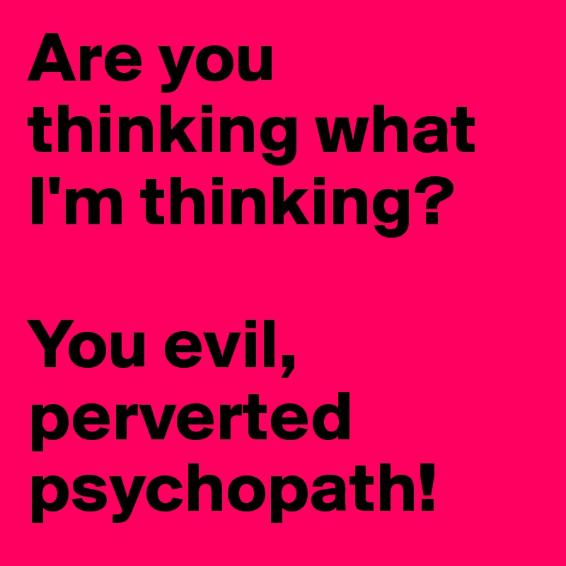 Are you thinking what I'm thinking?

You evil, perverted psychopath!