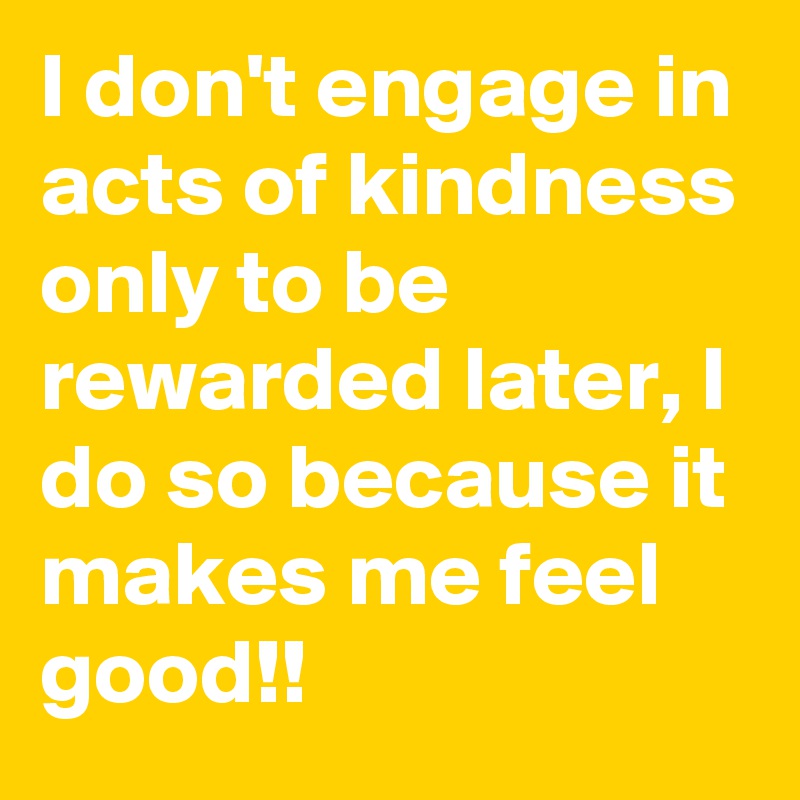 I don't engage in acts of kindness only to be rewarded later, I do so because it makes me feel good!!
