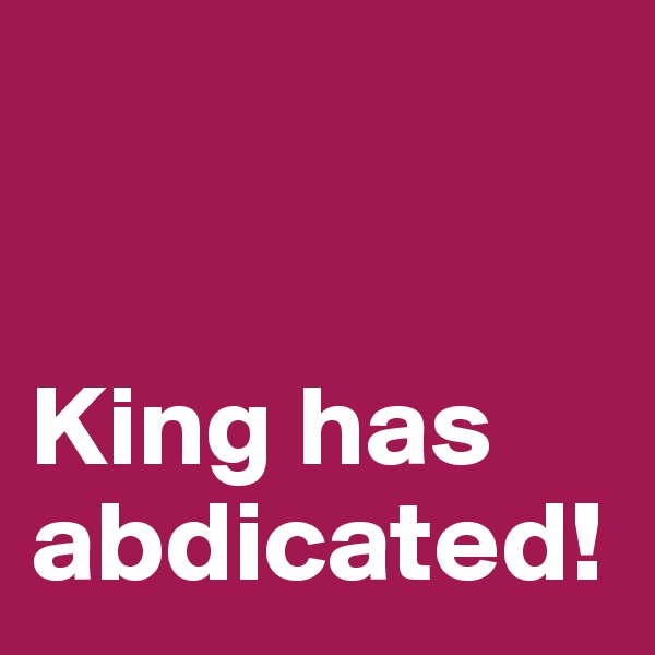 


King has abdicated!
