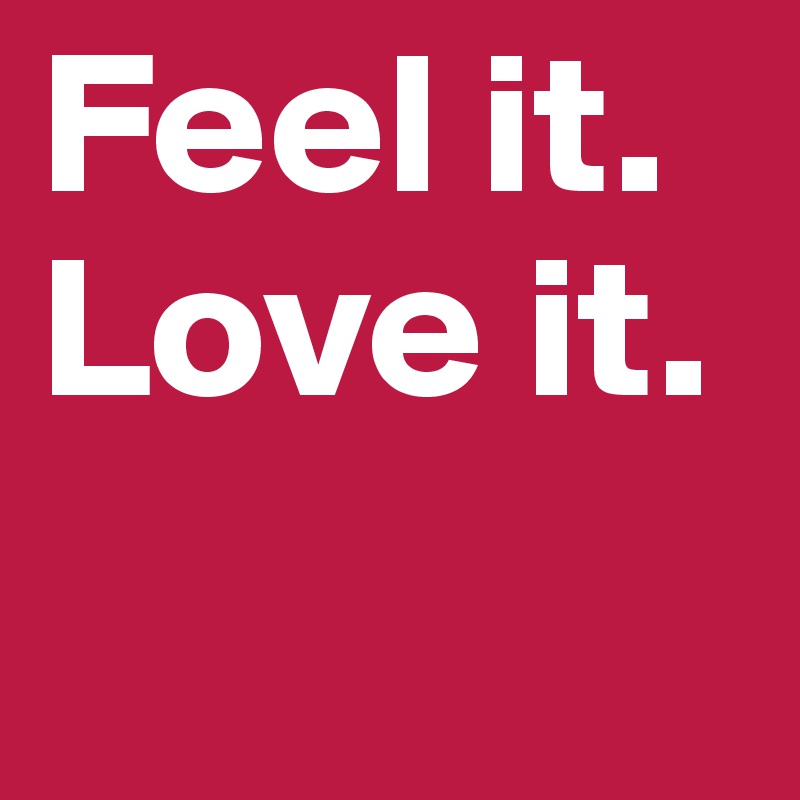 Feel it.
Love it. 