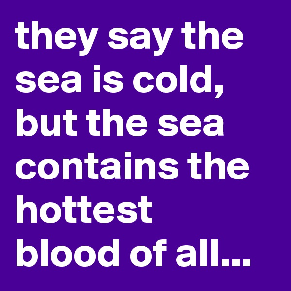 they say the sea is cold, but the sea contains the hottest blood of all...