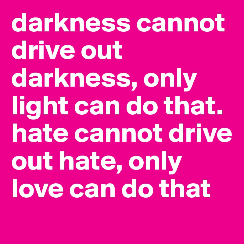 darkness cannot drive out darkness, only light can do that. hate cannot drive out hate, only love can do that